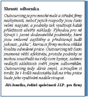 Textov pole: Shrnut odbornka
Outsourcing je pro mnoh mal a stedn firmy nezbytnost, nebo jejich rozpoty jsou asto velmi napjat, a podniky tak vyuvaj kad pleitosti uetit nklady. Vhodou pro n bvaj i jasn dodavatelsk podmnky, kter jsou smluvn zajitny a pedstavuj tud jakousi pku, kterou si firmy mohou ohldat kvalitu odveden prce. Outsourcing t asto znamen vt efektivitu, protoe podniky se mohou soustedit na svj core byznys, zatmco vedlej zleitosti sv jinm odbornkm. Outsourcing tedy dv smysl, a troufm si tvrdit, e i kvli nedostatku lid na trhu prce bude jeho vyuvn nadle stoupat.
Ji Jemelka, editel spolenosti J.I.P. pro firmy
